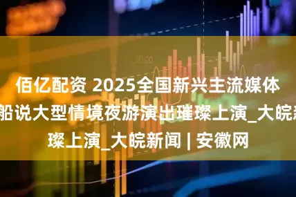 佰亿配资 2025全国新兴主流媒体巴中行 恩阳船说大型情境夜游演出璀璨上演_大皖新闻 | 安徽网