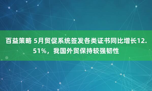 百益策略 5月贸促系统签发各类证书同比增长12.51%，我国外贸保持较强韧性