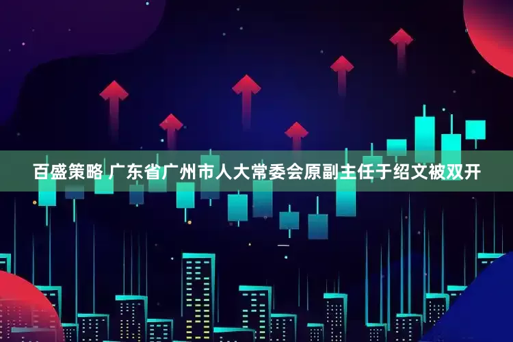 百盛策略 广东省广州市人大常委会原副主任于绍文被双开
