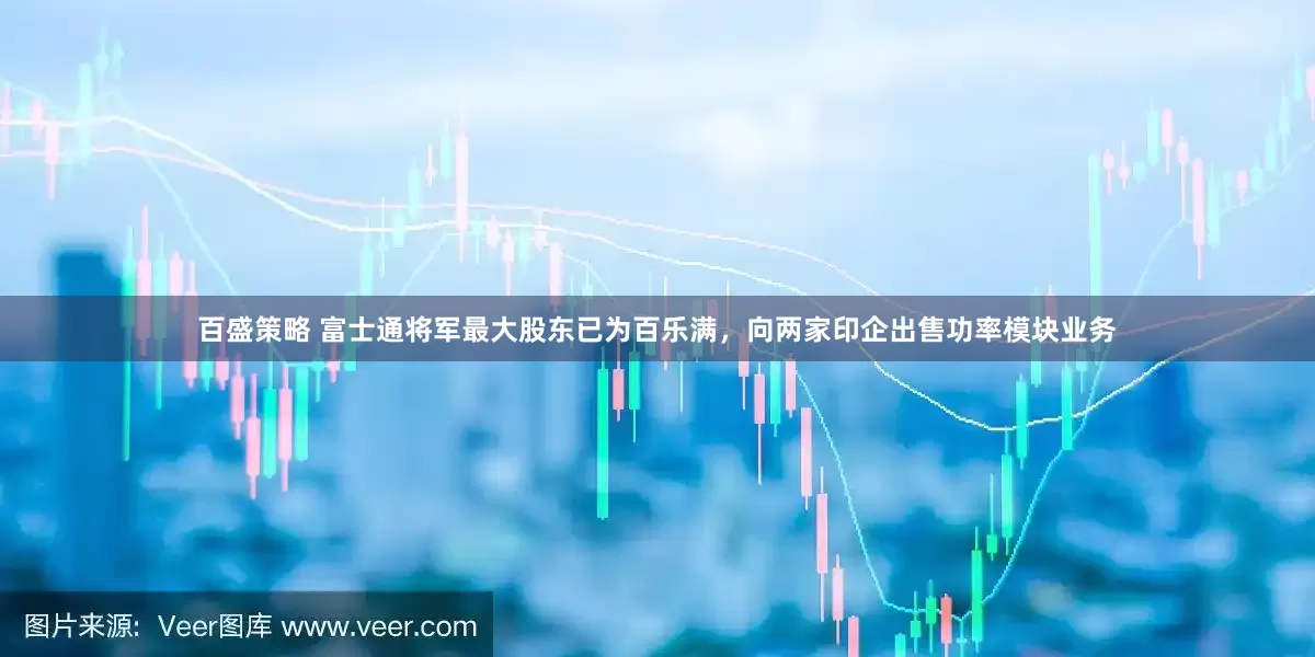 百盛策略 富士通将军最大股东已为百乐满，向两家印企出售功率模块业务