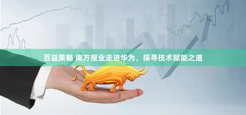 百益策略 南方报业走进华为，探寻技术赋能之道