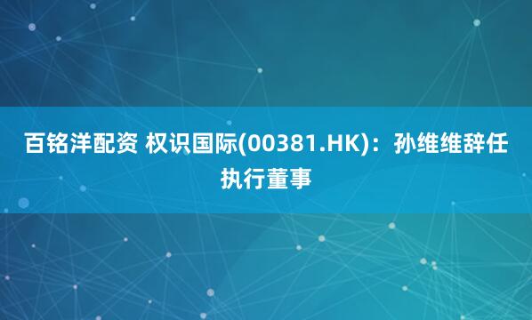 百铭洋配资 权识国际(00381.HK)：孙维维辞任执行董事