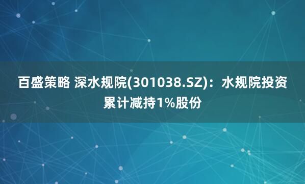 百盛策略 深水规院(301038.SZ)：水规院投资累计减持1%股份