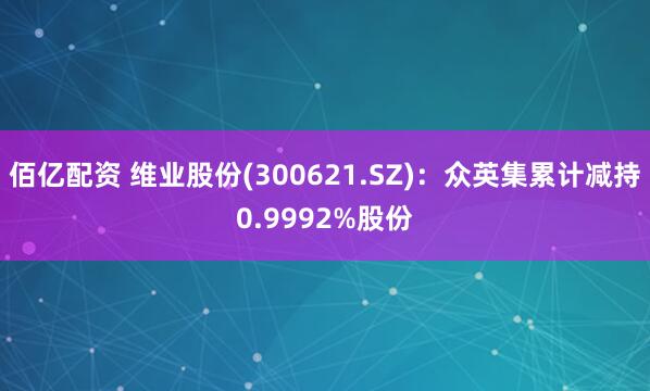 佰亿配资 维业股份(300621.SZ)：众英集累计减持0.9992%股份
