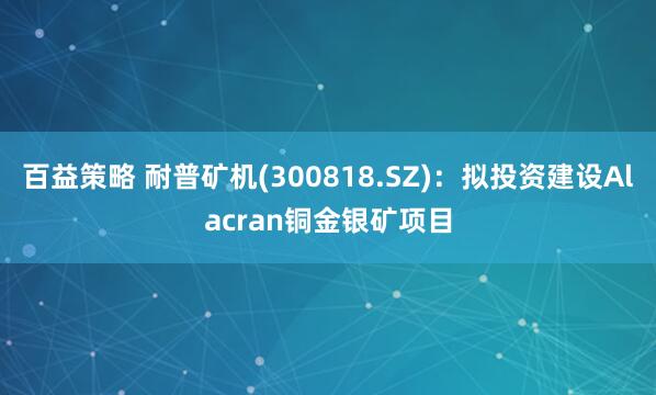 百益策略 耐普矿机(300818.SZ)：拟投资建设Alacran铜金银矿项目