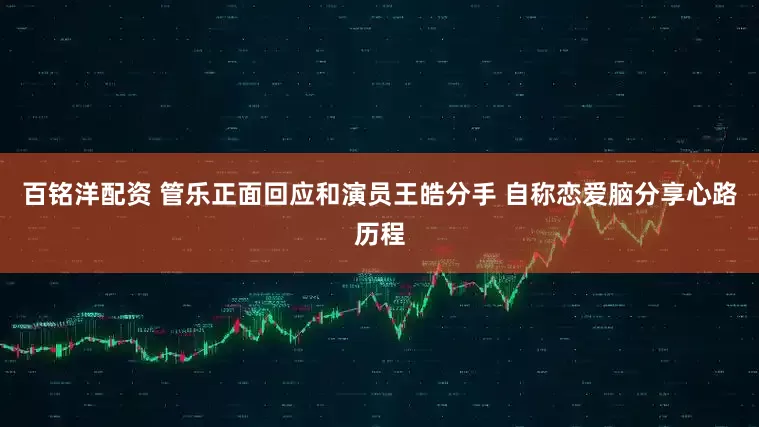 百铭洋配资 管乐正面回应和演员王皓分手 自称恋爱脑分享心路历程