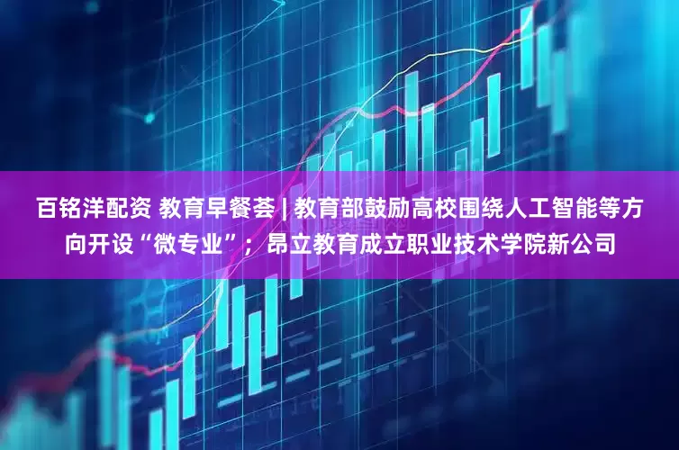 百铭洋配资 教育早餐荟 | 教育部鼓励高校围绕人工智能等方向开设“微专业”；昂立教育成立职业技术学院新公司