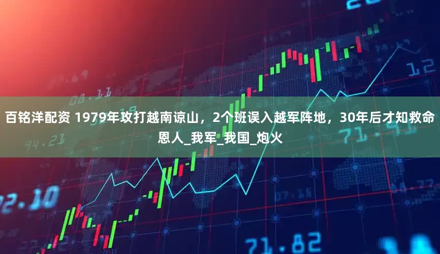 百铭洋配资 1979年攻打越南谅山，2个班误入越军阵地，30年后才知救命恩人_我军_我国_炮火