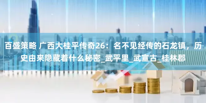百盛策略 广西大桂平传奇26：名不见经传的石龙镇，历史由来隐藏着什么秘密_武平里_武宣古_桂林郡