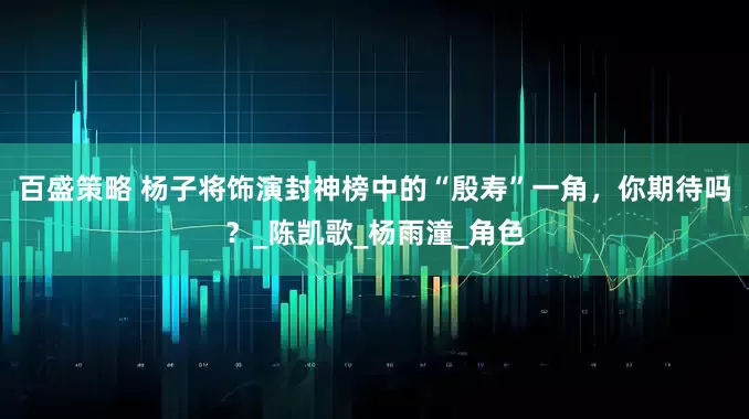 百盛策略 杨子将饰演封神榜中的“殷寿”一角，你期待吗？_陈凯歌_杨雨潼_角色