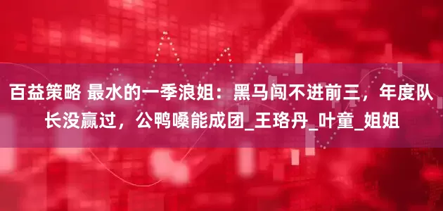 百益策略 最水的一季浪姐：黑马闯不进前三，年度队长没赢过，公鸭嗓能成团_王珞丹_叶童_姐姐