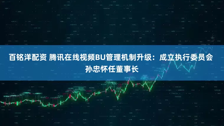 百铭洋配资 腾讯在线视频BU管理机制升级：成立执行委员会 孙忠怀任董事长