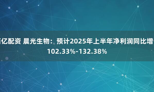 佰亿配资 晨光生物：预计2025年上半年净利润同比增长102.33%-132.38%