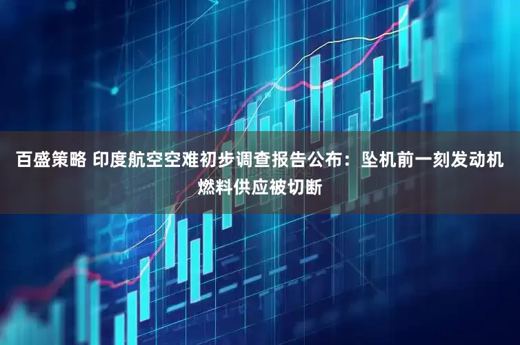 百盛策略 印度航空空难初步调查报告公布：坠机前一刻发动机燃料供应被切断