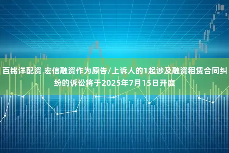 百铭洋配资 宏信融资作为原告/上诉人的1起涉及融资租赁合同纠纷的诉讼将于2025年7月15日开庭