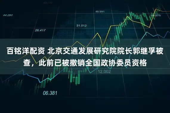 百铭洋配资 北京交通发展研究院院长郭继孚被查，此前已被撤销全国政协委员资格