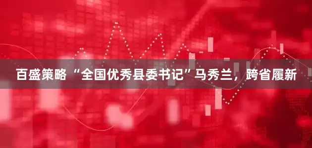 百盛策略 “全国优秀县委书记”马秀兰，跨省履新