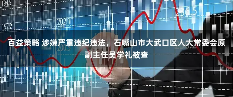 百益策略 涉嫌严重违纪违法，石嘴山市大武口区人大常委会原副主任吴学礼被查