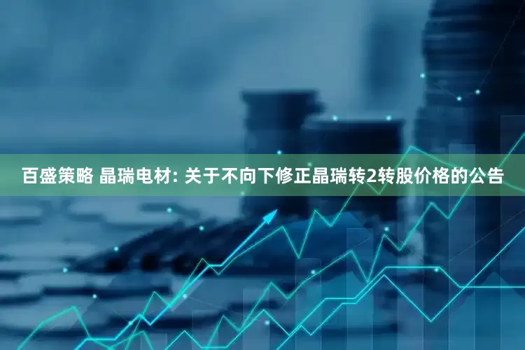 百盛策略 晶瑞电材: 关于不向下修正晶瑞转2转股价格的公告
