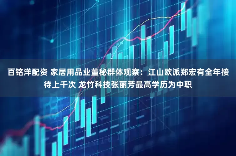 百铭洋配资 家居用品业董秘群体观察：江山欧派郑宏有全年接待上千次 龙竹科技张丽芳最高学历为中职