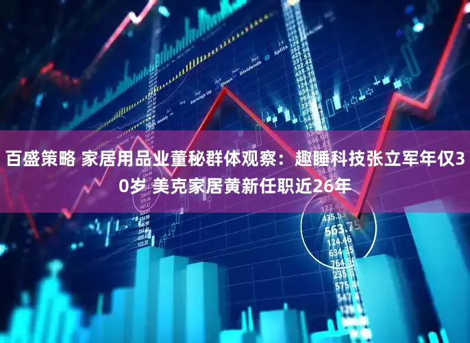 百盛策略 家居用品业董秘群体观察：趣睡科技张立军年仅30岁 美克家居黄新任职近26年