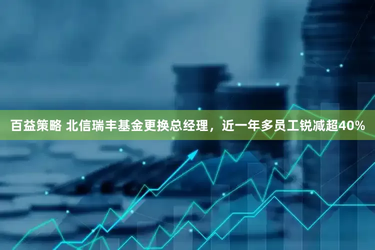 百益策略 北信瑞丰基金更换总经理，近一年多员工锐减超40%
