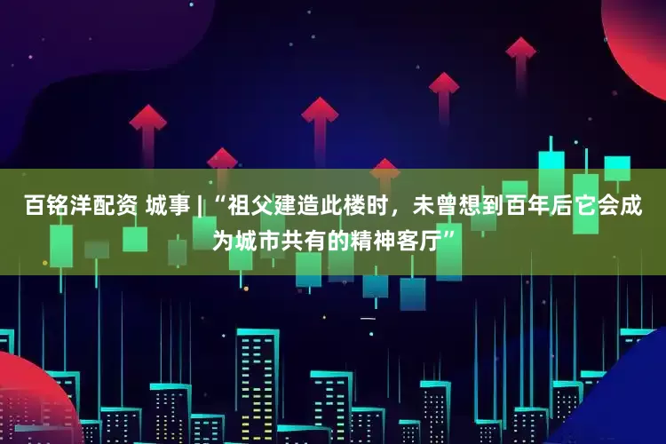 百铭洋配资 城事 | “祖父建造此楼时，未曾想到百年后它会成为城市共有的精神客厅”