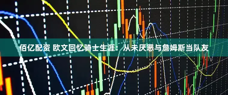 佰亿配资 欧文回忆骑士生涯：从未厌恶与詹姆斯当队友