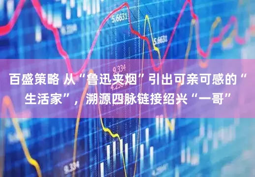 百盛策略 从“鲁迅夹烟”引出可亲可感的“生活家”，溯源四脉链接绍兴“一哥”
