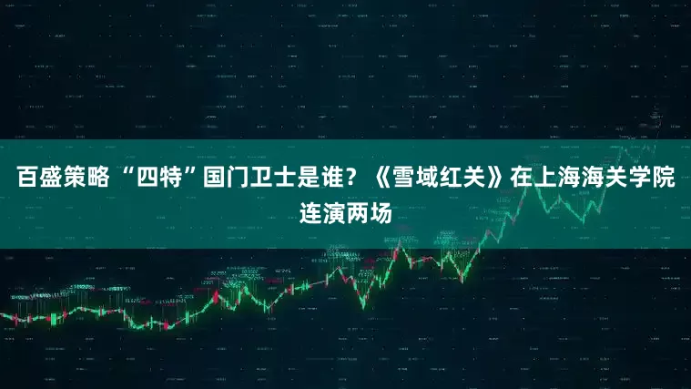 百盛策略 “四特”国门卫士是谁？《雪域红关》在上海海关学院连演两场