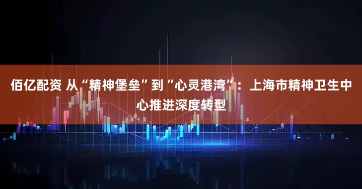佰亿配资 从“精神堡垒”到“心灵港湾”：上海市精神卫生中心推进深度转型