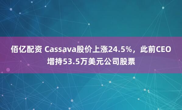佰亿配资 Cassava股价上涨24.5%，此前CEO增持53.5万美元公司股票
