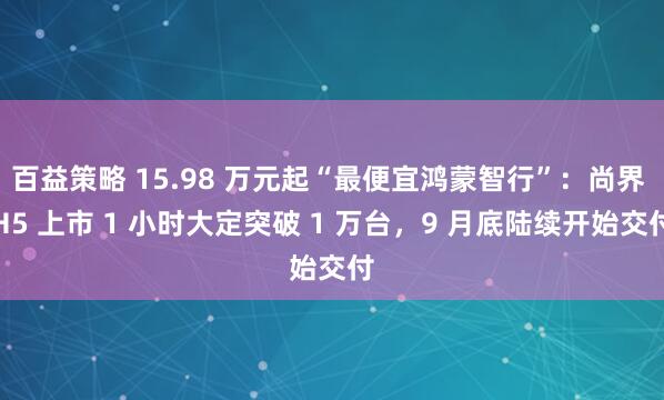百益策略 15.98 万元起“最便宜鸿蒙智行”：尚界 H5 上市 1 小时大定突破 1 万台，9 月底陆续开始交付