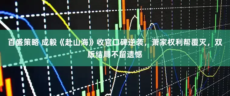 百盛策略 成毅《赴山海》收官口碑逆袭，萧家权利帮覆灭，双版结局不留遗憾