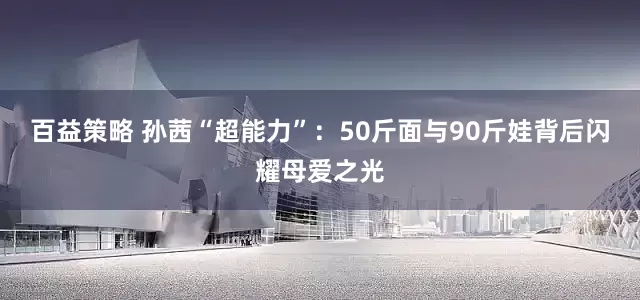 百益策略 孙茜“超能力”：50斤面与90斤娃背后闪耀母爱之光