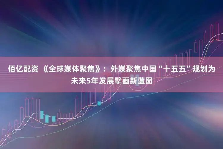 佰亿配资 《全球媒体聚焦》：外媒聚焦中国“十五五”规划为未来5年发展擘画新蓝图