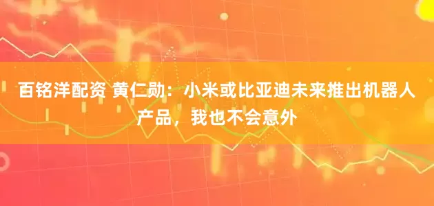 百铭洋配资 黄仁勋：小米或比亚迪未来推出机器人产品，我也不会意外