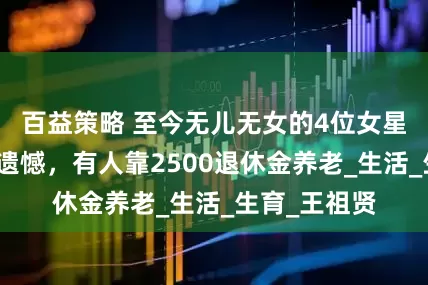 百益策略 至今无儿无女的4位女星，有人独居遗憾，有人靠2500退休金养老_生活_生育_王祖贤