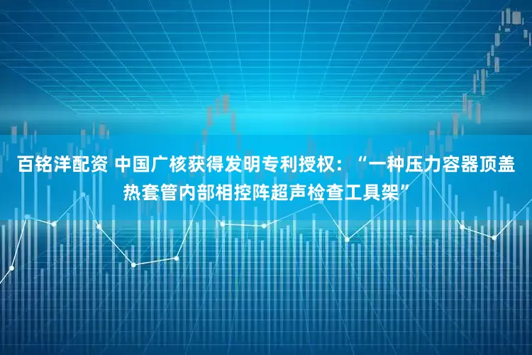 百铭洋配资 中国广核获得发明专利授权：“一种压力容器顶盖热套管内部相控阵超声检查工具架”