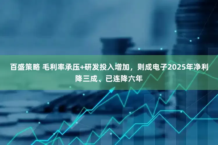 百盛策略 毛利率承压+研发投入增加，则成电子2025年净利降三成、已连降六年