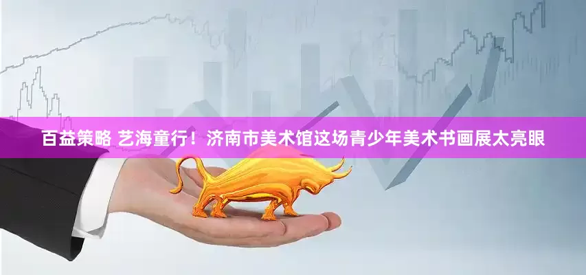 百益策略 艺海童行!济南市美术馆这场青少年美术书画展太亮眼