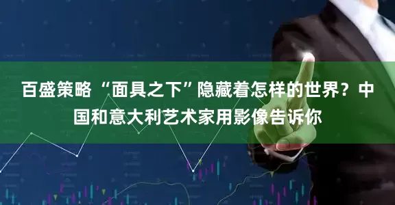 百盛策略 “面具之下”隐藏着怎样的世界？中国和意大利艺术家用影像告诉你