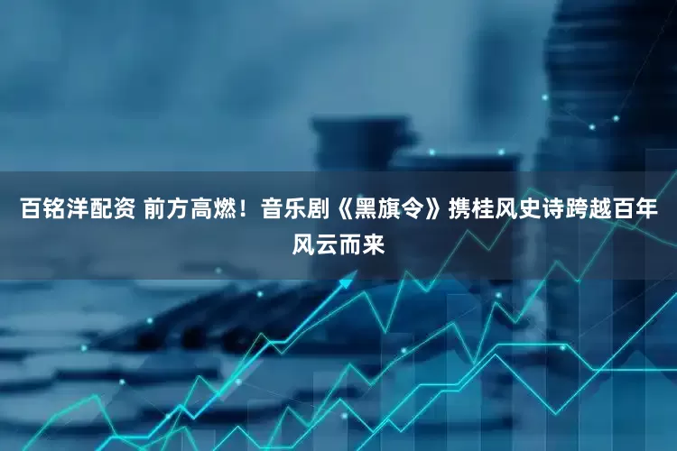 百铭洋配资 前方高燃！音乐剧《黑旗令》携桂风史诗跨越百年风云而来