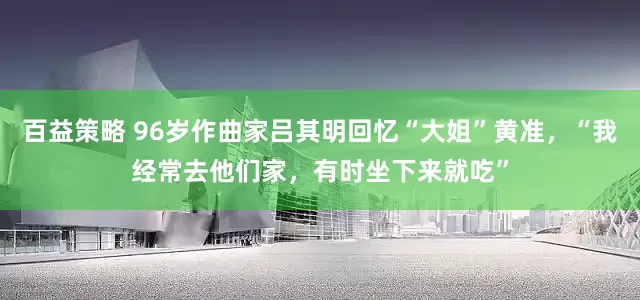 百益策略 96岁作曲家吕其明回忆“大姐”黄准，“我经常去他们家，有时坐下来就吃”