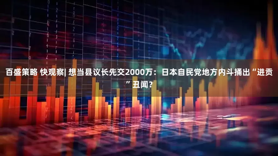 百盛策略 快观察| 想当县议长先交2000万：日本自民党地方内斗捅出“进贡”丑闻？